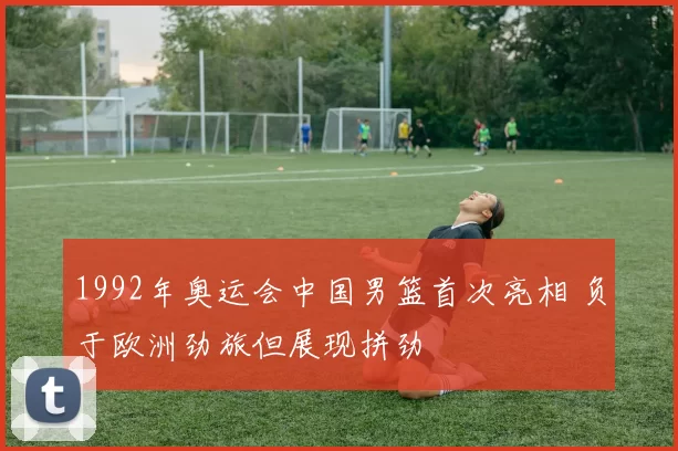 1992年奥运会中国男篮首次亮相 负于欧洲劲旅但展现拼劲