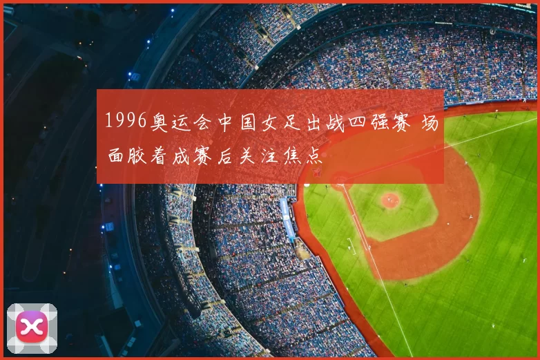 1996奥运会中国女足出战四强赛 场面胶着成赛后关注焦点