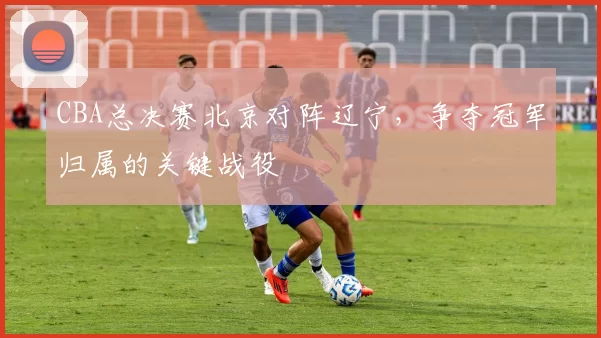 CBA总决赛北京对阵辽宁，争夺冠军归属的关键战役