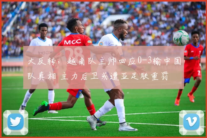 大反转，越南队主帅回应0-3输中国队真相 主力后卫或遭亚足联重罚