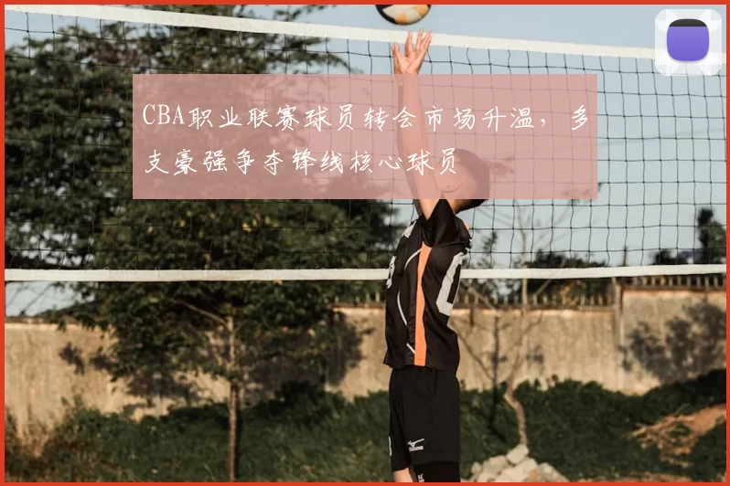 CBA职业联赛球员转会市场升温，多支豪强争夺锋线核心球员
