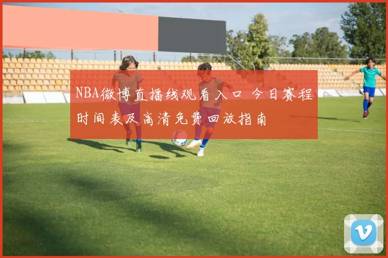 NBA微博直播线观看入口 今日赛程时间表及高清免费回放指南
