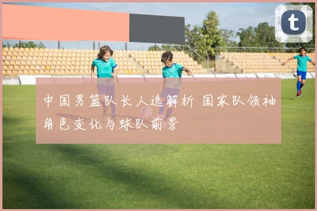 中国男篮队长人选解析 国家队领袖角色变化与球队前景