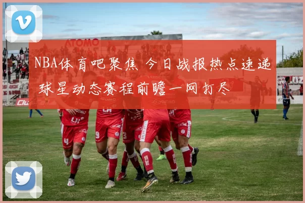 NBA体育吧聚焦 今日战报热点速递 球星动态赛程前瞻一网打尽