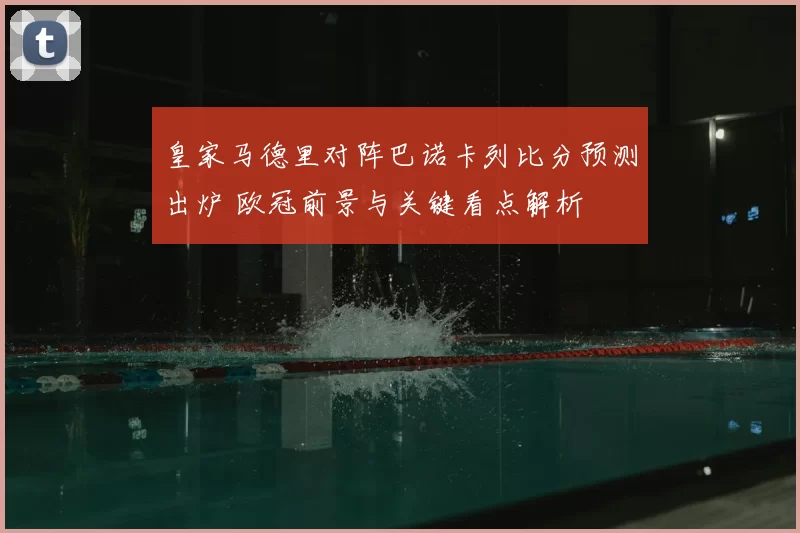 皇家马德里对阵巴诺卡列比分预测出炉 欧冠前景与关键看点解析
