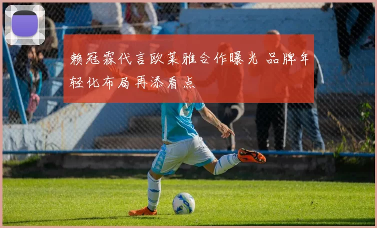 赖冠霖代言欧莱雅合作曝光 品牌年轻化布局再添看点