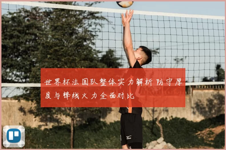 世界杯法国队整体实力解析 防守厚度与锋线火力全面对比