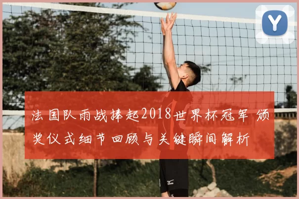法国队雨战捧起2018世界杯冠军 颁奖仪式细节回顾与关键瞬间解析