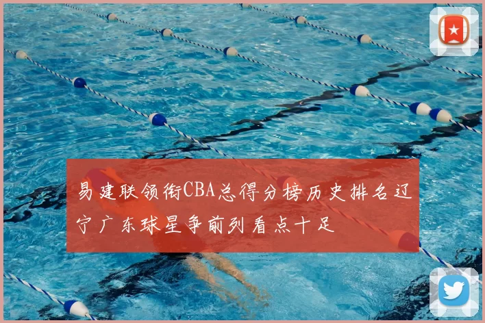 易建联领衔CBA总得分榜历史排名辽宁广东球星争前列看点十足