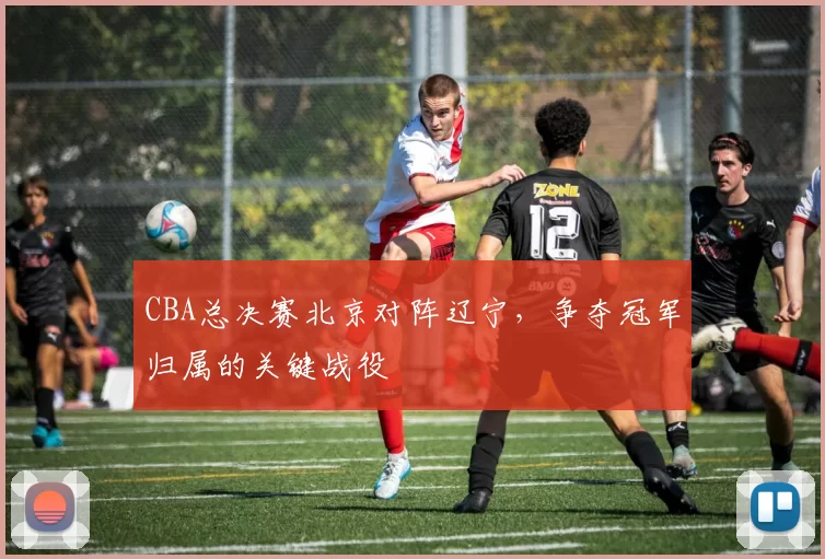 CBA总决赛北京对阵辽宁，争夺冠军归属的关键战役