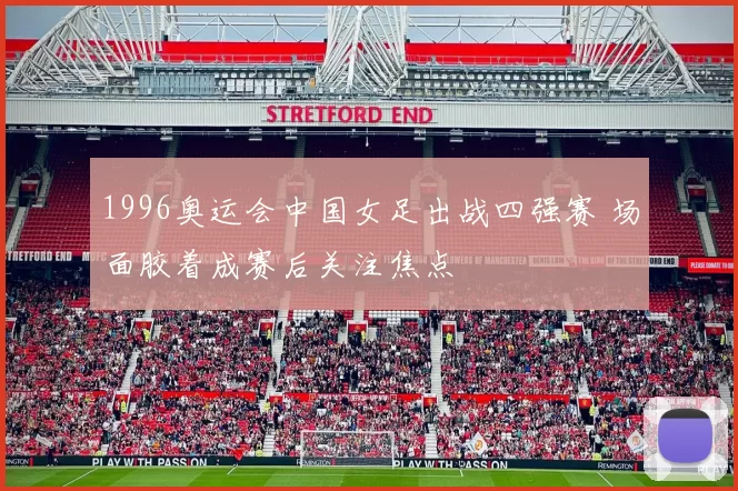 1996奥运会中国女足出战四强赛 场面胶着成赛后关注焦点