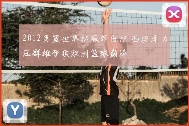 2012男篮世界杯冠军出炉 西班牙力压群雄登顶欧洲篮球巅峰