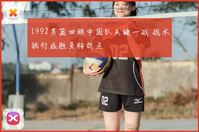 1992男篮回顾中国队关键一战 战术执行成胜负转折点