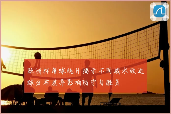 欧洲杯角球统计揭示不同战术致进球分布差异影响防守与胜负