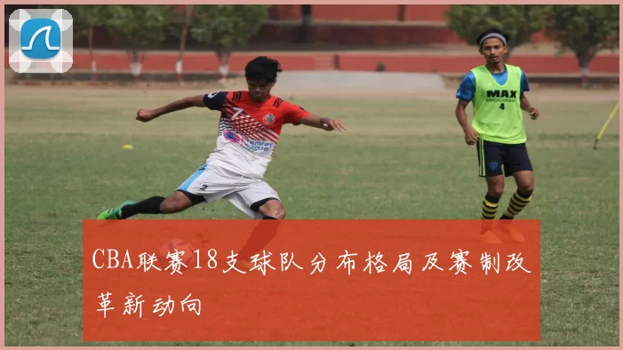 CBA联赛18支球队分布格局及赛制改革新动向