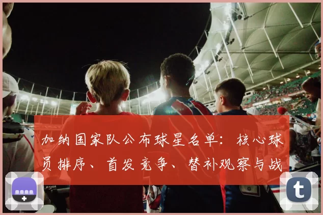 加纳国家队公布球星名单：核心球员排序、首发竞争、替补观察与战术调整影响