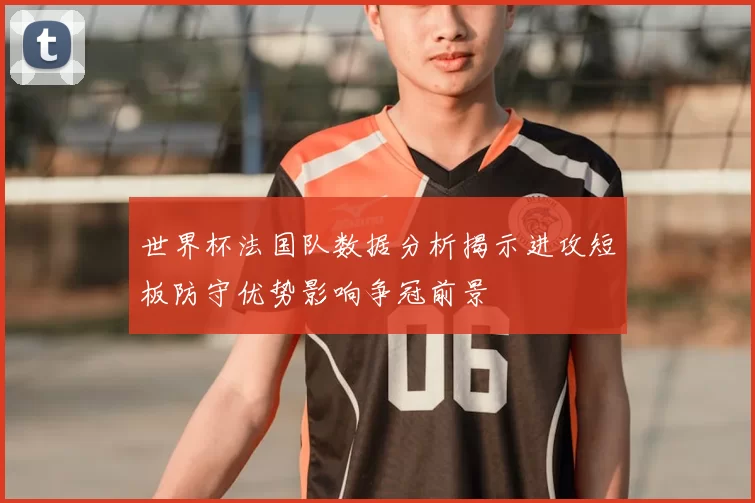 世界杯法国队数据分析揭示进攻短板防守优势影响争冠前景