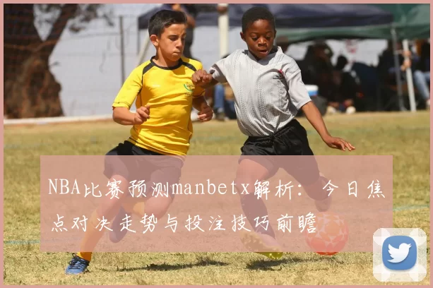 NBA比赛预测manbetx解析:今日焦点对决走势与投注技巧前瞻