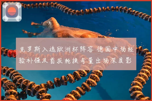 克罗斯入选欧洲杯阵容 德国中场经验补强及首发轮换考量出场深度影响