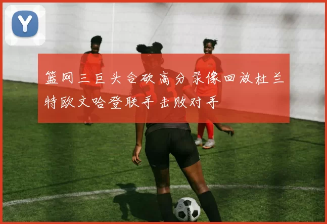 篮网三巨头合砍高分录像回放杜兰特欧文哈登联手击败对手