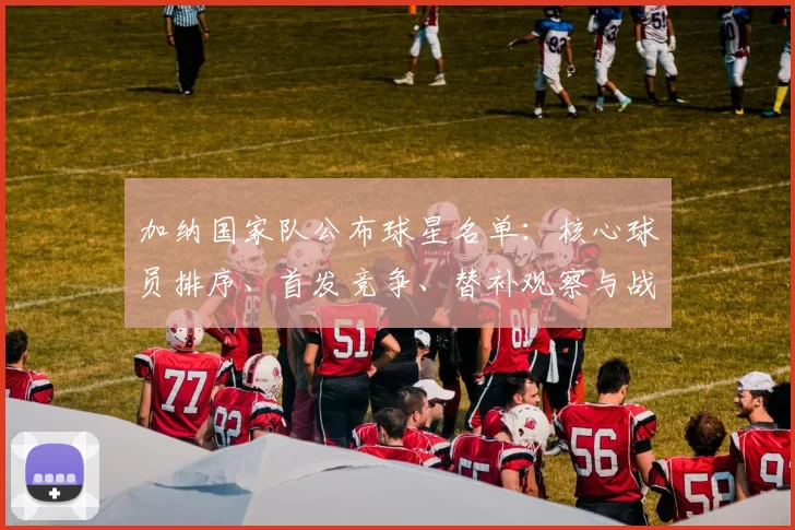 加纳国家队公布球星名单：核心球员排序、首发竞争、替补观察与战术调整影响