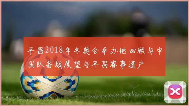 平昌2018年冬奥会举办地回顾与中国队备战展望与平昌赛事遗产