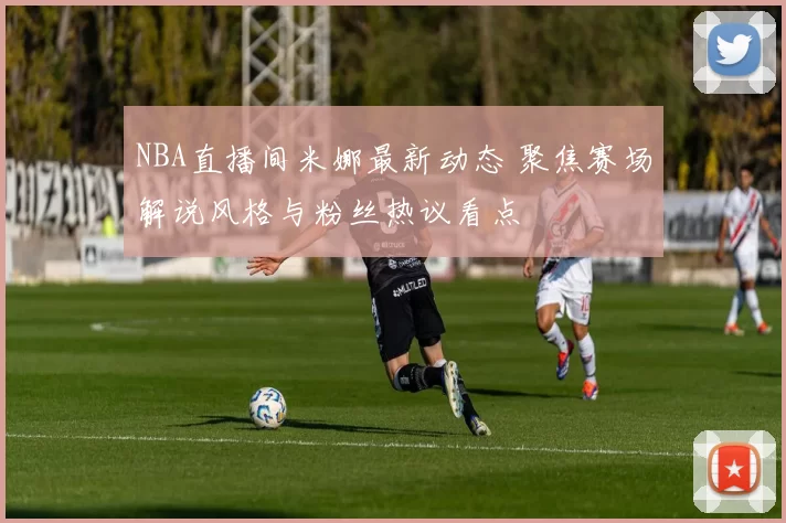 NBA直播间米娜最新动态 聚焦赛场解说风格与粉丝热议看点