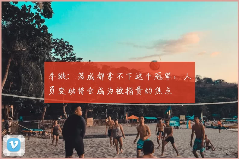 李璇:若成都拿不下这个冠军,人员变动将会成为被指责的焦点