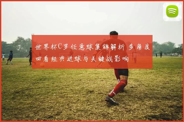 世界杯C罗任意球集锦解析 多角度回看经典进球与关键战影响