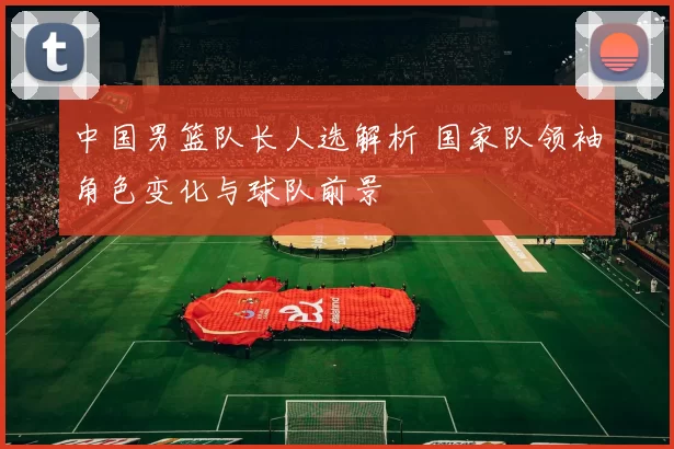 中国男篮队长人选解析 国家队领袖角色变化与球队前景
