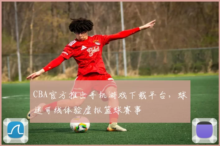 CBA官方推出手机游戏下载平台，球迷可线体验虚拟篮球赛事