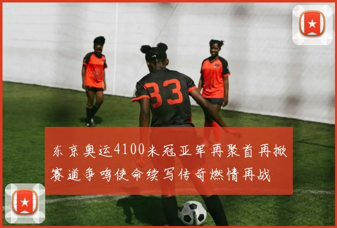 东京奥运4100米冠亚军再聚首再掀赛道争鸣使命续写传奇燃情再战