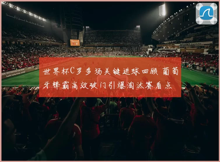 世界杯C罗多场关键进球回顾 葡萄牙锋霸高效破门引爆淘汰赛看点