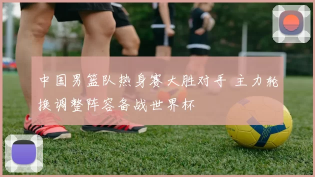 中国男篮队热身赛大胜对手 主力轮换调整阵容备战世界杯