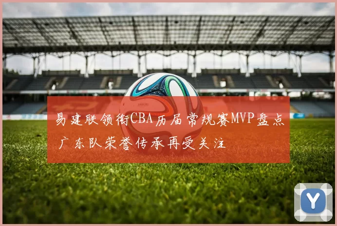 易建联领衔CBA历届常规赛MVP盘点 广东队荣誉传承再受关注