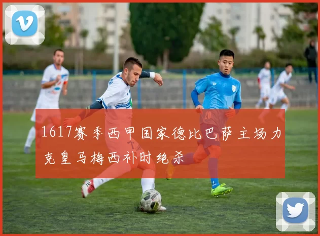 1617赛季西甲国家德比巴萨主场力克皇马梅西补时绝杀