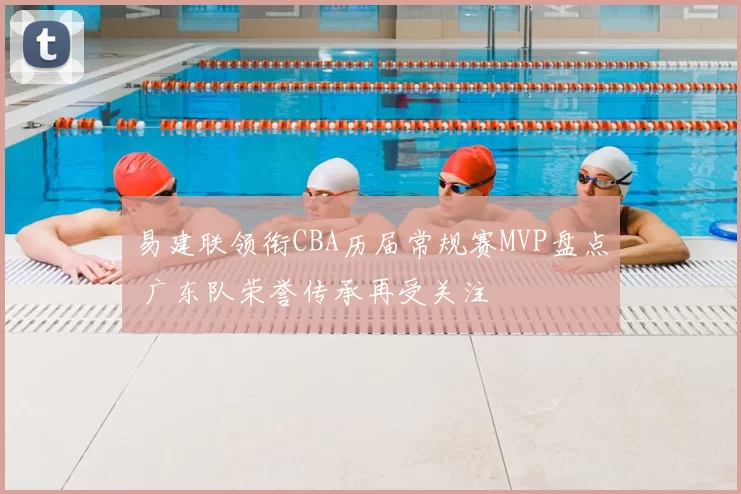 易建联领衔CBA历届常规赛MVP盘点 广东队荣誉传承再受关注