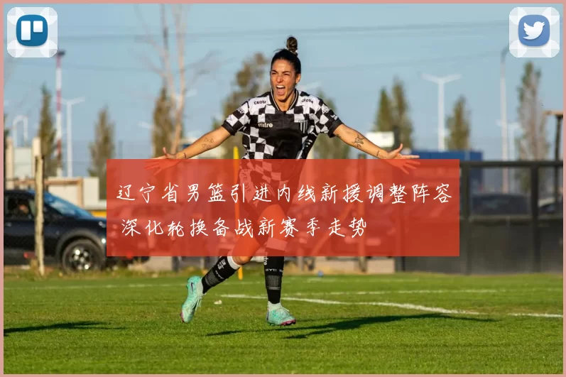 辽宁省男篮引进内线新援调整阵容 深化轮换备战新赛季走势