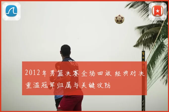 2012年男篮决赛全场回放 经典对决重温冠军归属与关键攻防