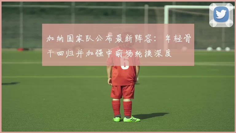 加纳国家队公布最新阵容：年轻骨干回归并加强中前场轮换深度