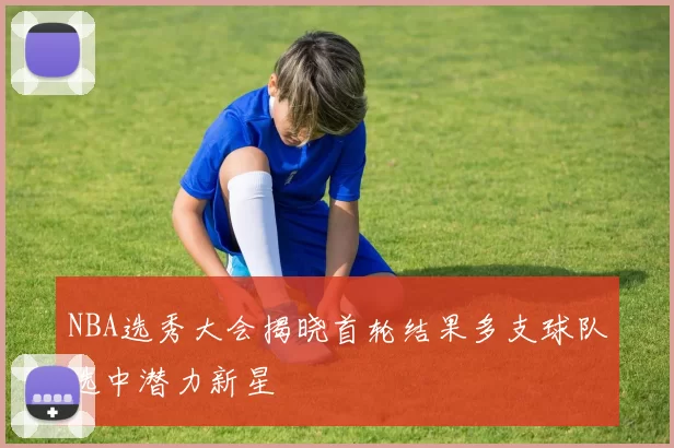 NBA选秀大会揭晓首轮结果多支球队选中潜力新星