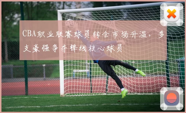 CBA职业联赛球员转会市场升温，多支豪强争夺锋线核心球员