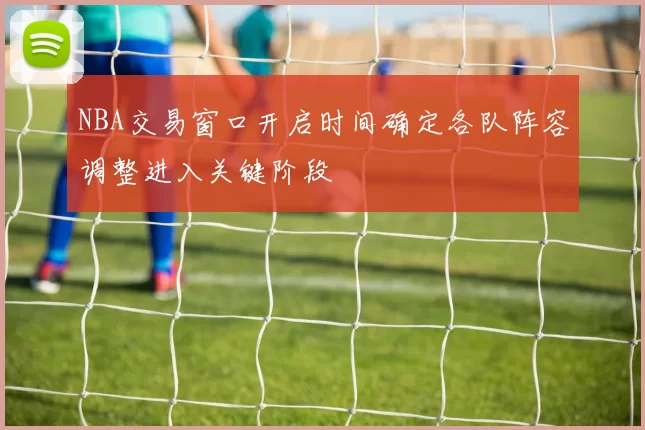 NBA交易窗口开启时间确定各队阵容调整进入关键阶段