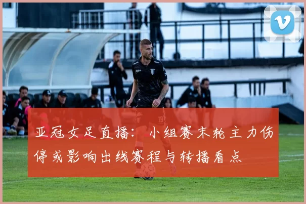 亚冠女足直播：小组赛末轮主力伤停或影响出线赛程与转播看点