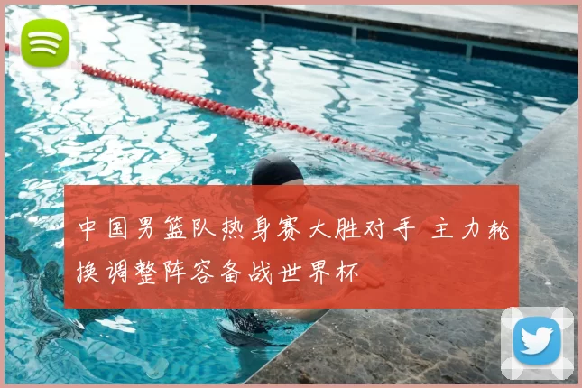 中国男篮队热身赛大胜对手 主力轮换调整阵容备战世界杯