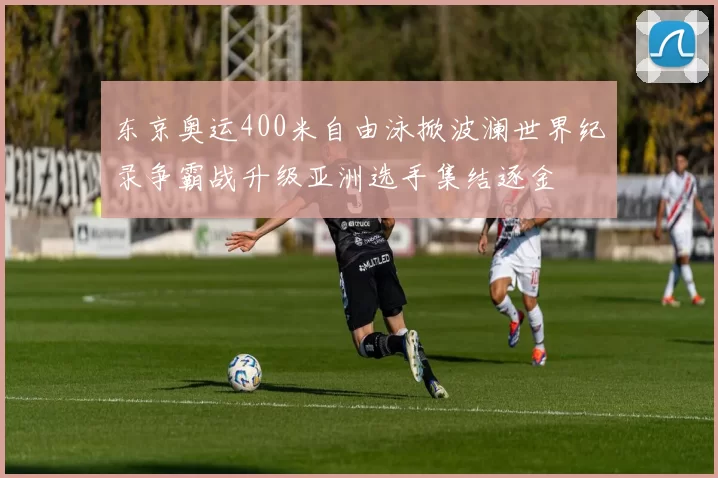 东京奥运400米自由泳掀波澜世界纪录争霸战升级亚洲选手集结逐金