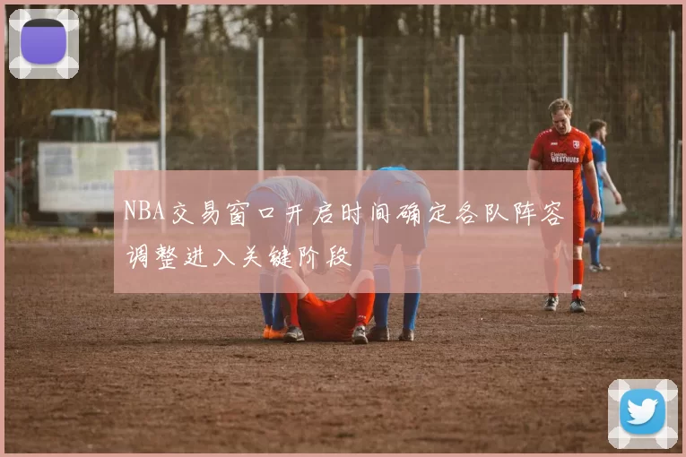 NBA交易窗口开启时间确定各队阵容调整进入关键阶段