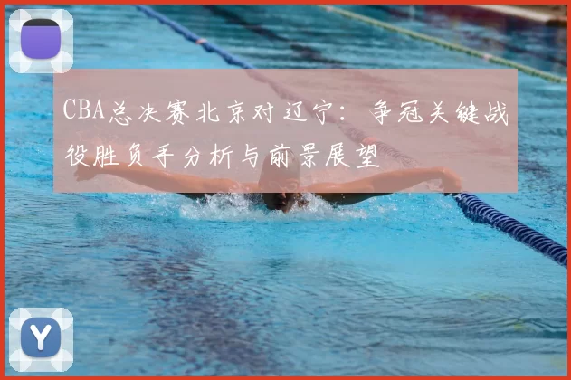CBA总决赛北京对辽宁:争冠关键战役胜负手分析与前景展望