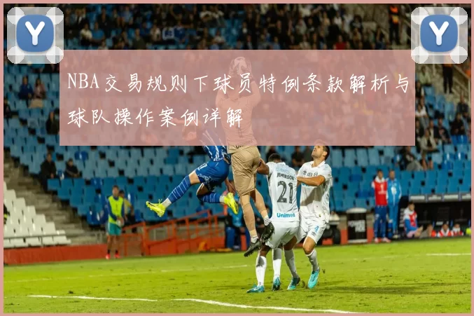 NBA交易规则下球员特例条款解析与球队操作案例详解