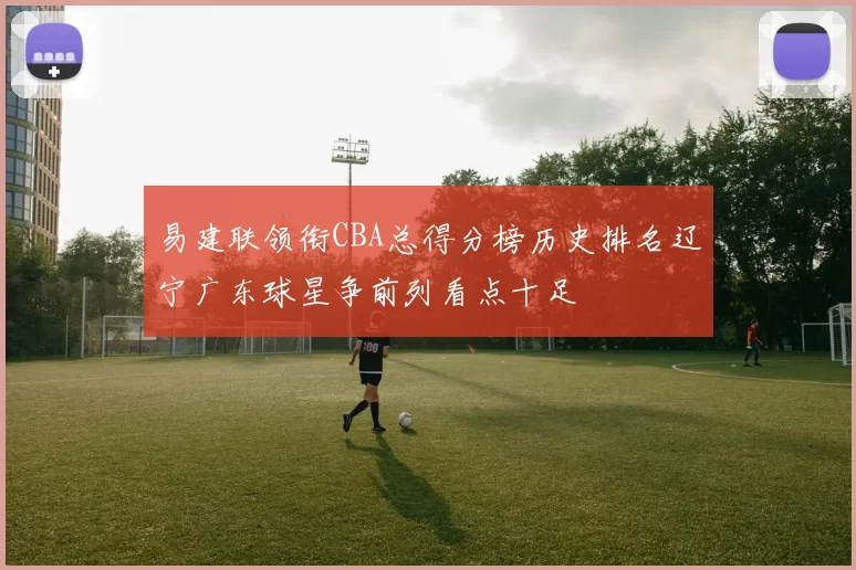 易建联领衔CBA总得分榜历史排名辽宁广东球星争前列看点十足